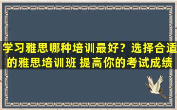 学习雅思哪种培训最好？选择合适的雅思培训班 提高你的考试成绩！